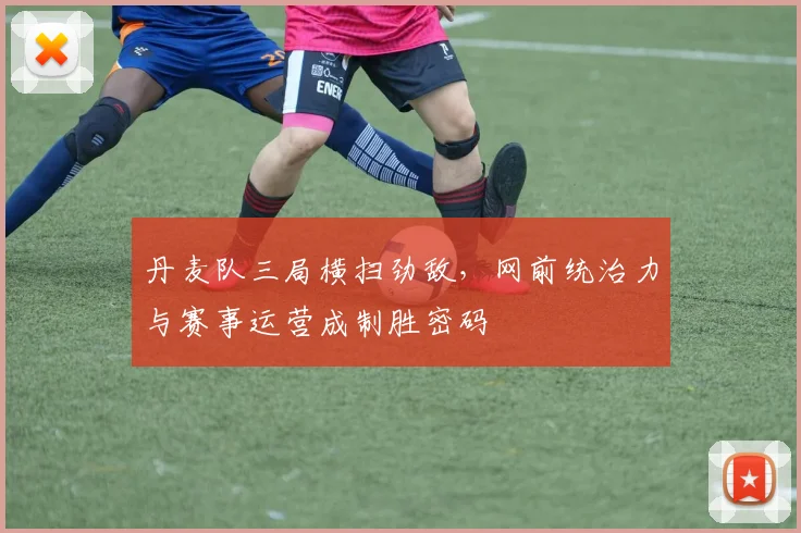 丹麦队三局横扫劲敌，网前统治力与赛事运营成制胜密码