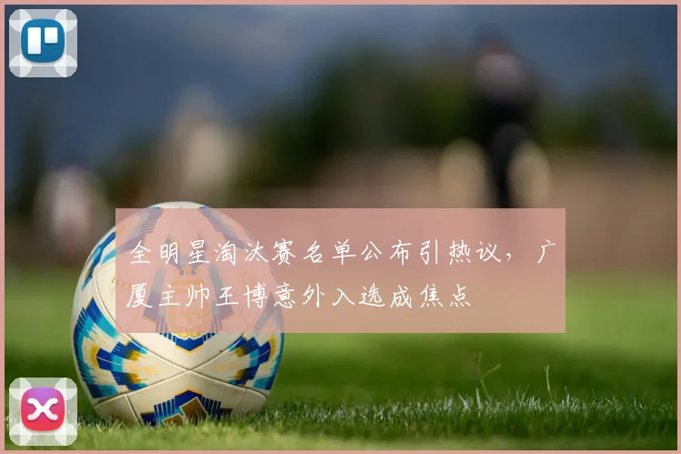 全明星淘汰赛名单公布引热议，广厦主帅王博意外入选成焦点